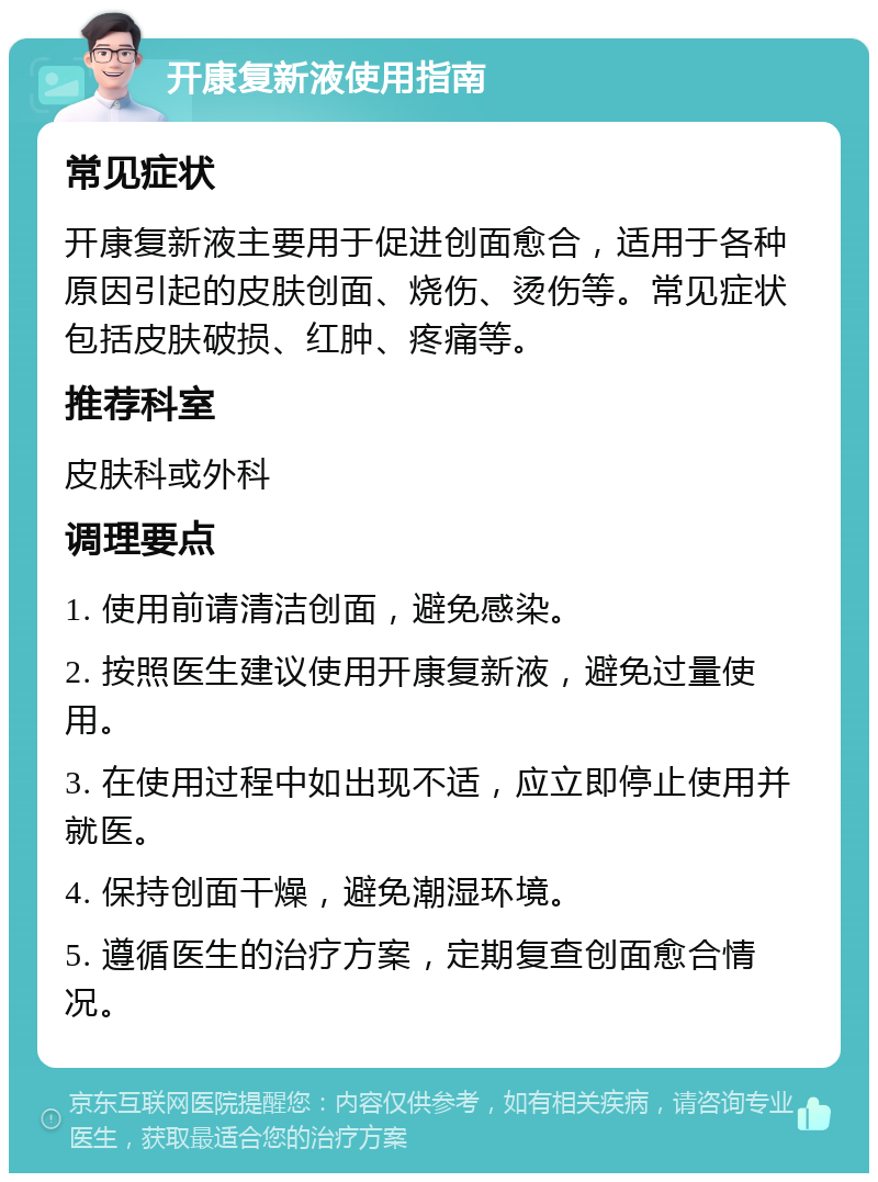 开康复新液使用指南 常见症状 开康复新液主要用于促进创面愈合，适用于各种原因引起的皮肤创面、烧伤、烫伤等。常见症状包括皮肤破损、红肿、疼痛等。 推荐科室 皮肤科或外科 调理要点 1. 使用前请清洁创面，避免感染。 2. 按照医生建议使用开康复新液，避免过量使用。 3. 在使用过程中如出现不适，应立即停止使用并就医。 4. 保持创面干燥，避免潮湿环境。 5. 遵循医生的治疗方案，定期复查创面愈合情况。