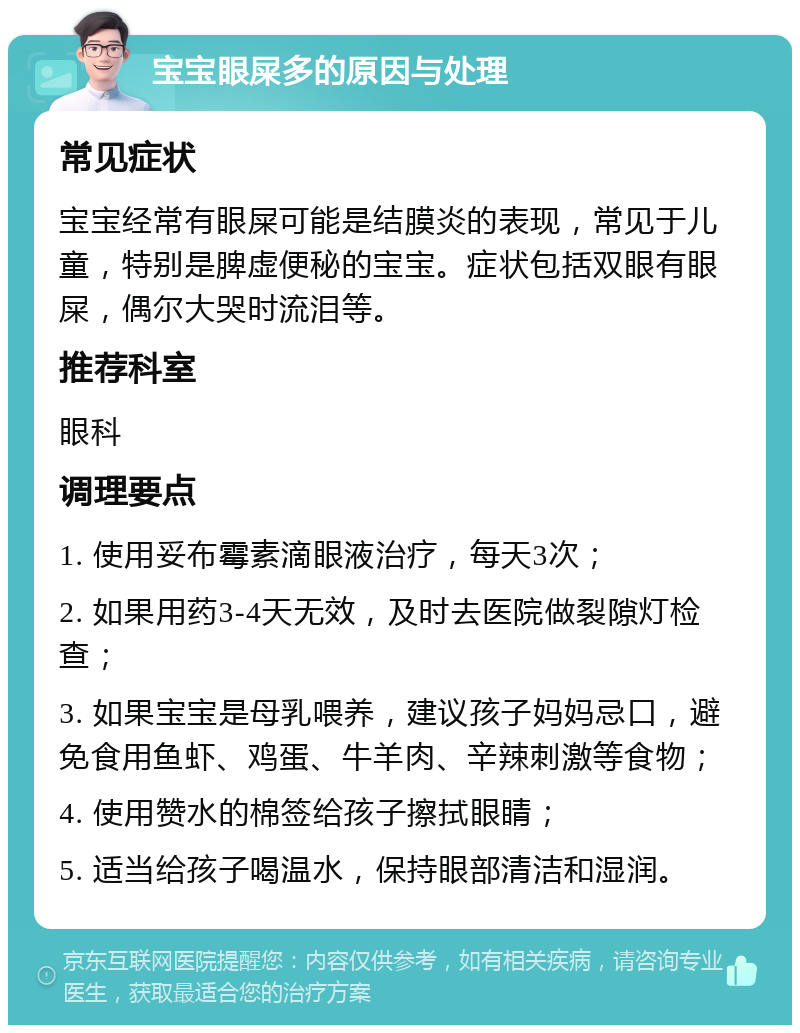 宝宝眼屎多的原因与处理 常见症状 宝宝经常有眼屎可能是结膜炎的表现，常见于儿童，特别是脾虚便秘的宝宝。症状包括双眼有眼屎，偶尔大哭时流泪等。 推荐科室 眼科 调理要点 1. 使用妥布霉素滴眼液治疗，每天3次； 2. 如果用药3-4天无效，及时去医院做裂隙灯检查； 3. 如果宝宝是母乳喂养，建议孩子妈妈忌口，避免食用鱼虾、鸡蛋、牛羊肉、辛辣刺激等食物； 4. 使用赞水的棉签给孩子擦拭眼睛； 5. 适当给孩子喝温水，保持眼部清洁和湿润。