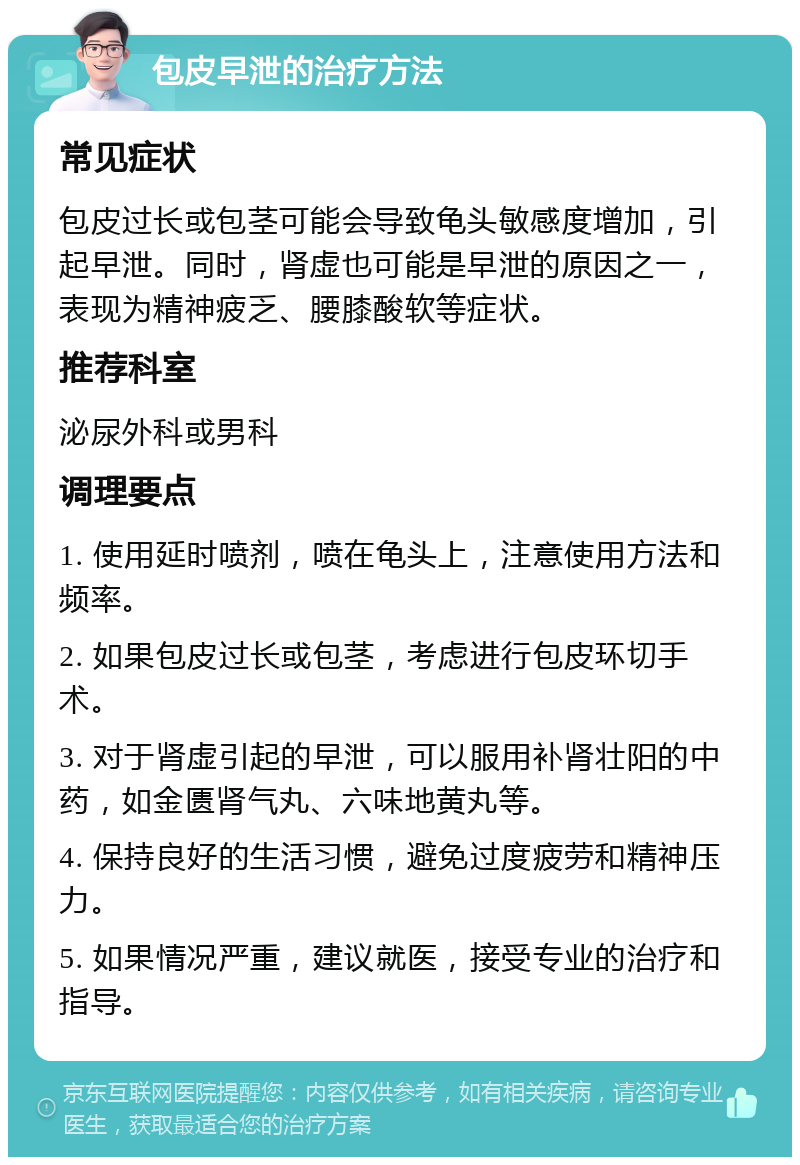 包皮早泄的治疗方法 常见症状 包皮过长或包茎可能会导致龟头敏感度增加，引起早泄。同时，肾虚也可能是早泄的原因之一，表现为精神疲乏、腰膝酸软等症状。 推荐科室 泌尿外科或男科 调理要点 1. 使用延时喷剂，喷在龟头上，注意使用方法和频率。 2. 如果包皮过长或包茎，考虑进行包皮环切手术。 3. 对于肾虚引起的早泄，可以服用补肾壮阳的中药，如金匮肾气丸、六味地黄丸等。 4. 保持良好的生活习惯，避免过度疲劳和精神压力。 5. 如果情况严重，建议就医，接受专业的治疗和指导。