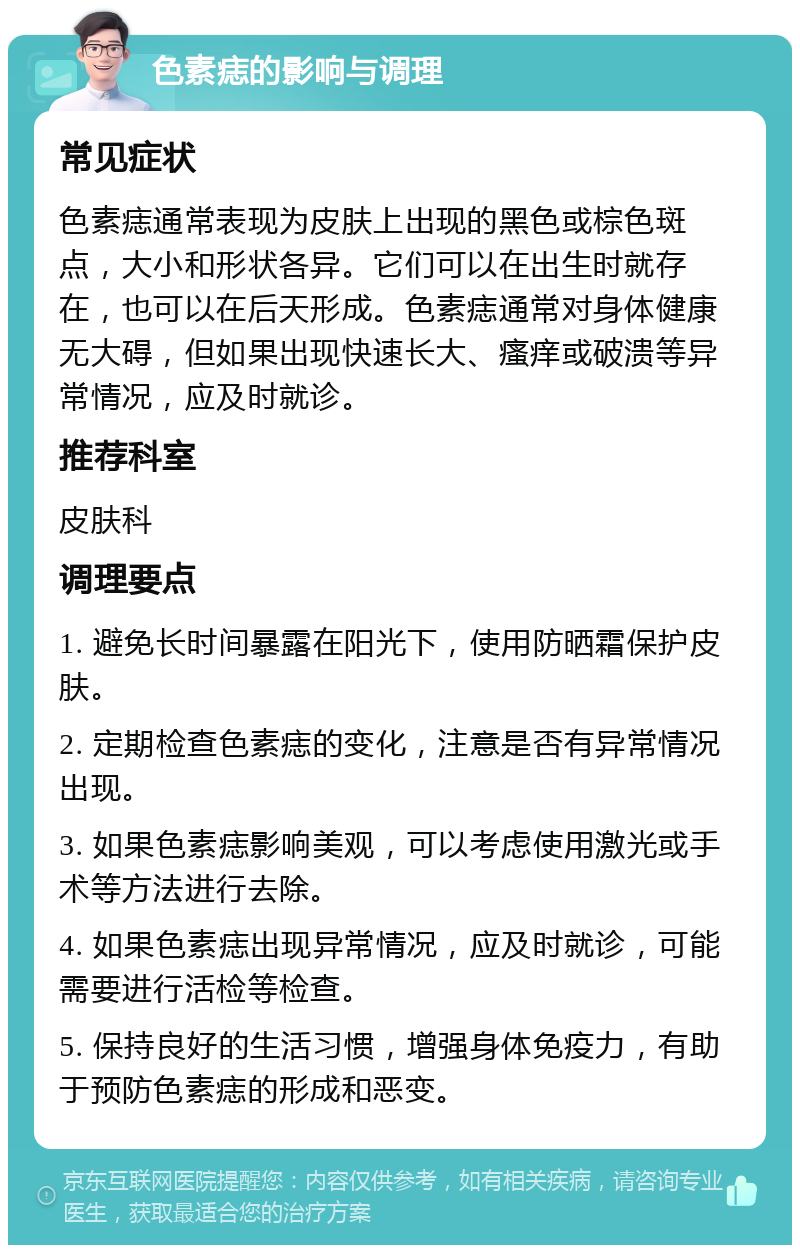 色素痣的影响与调理 常见症状 色素痣通常表现为皮肤上出现的黑色或棕色斑点，大小和形状各异。它们可以在出生时就存在，也可以在后天形成。色素痣通常对身体健康无大碍，但如果出现快速长大、瘙痒或破溃等异常情况，应及时就诊。 推荐科室 皮肤科 调理要点 1. 避免长时间暴露在阳光下，使用防晒霜保护皮肤。 2. 定期检查色素痣的变化，注意是否有异常情况出现。 3. 如果色素痣影响美观，可以考虑使用激光或手术等方法进行去除。 4. 如果色素痣出现异常情况，应及时就诊，可能需要进行活检等检查。 5. 保持良好的生活习惯，增强身体免疫力，有助于预防色素痣的形成和恶变。