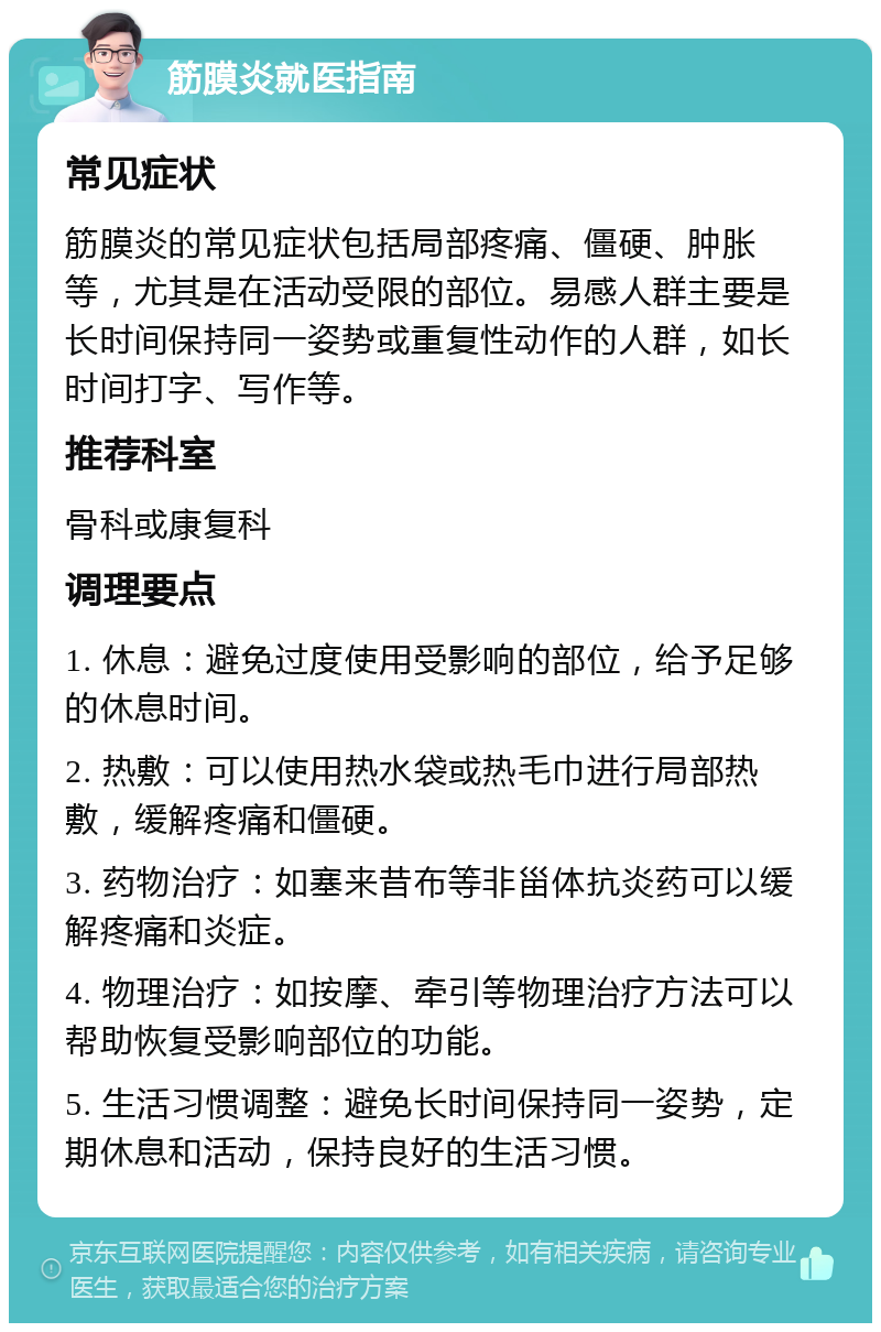 筋膜炎就医指南 常见症状 筋膜炎的常见症状包括局部疼痛、僵硬、肿胀等，尤其是在活动受限的部位。易感人群主要是长时间保持同一姿势或重复性动作的人群，如长时间打字、写作等。 推荐科室 骨科或康复科 调理要点 1. 休息：避免过度使用受影响的部位，给予足够的休息时间。 2. 热敷：可以使用热水袋或热毛巾进行局部热敷，缓解疼痛和僵硬。 3. 药物治疗：如塞来昔布等非甾体抗炎药可以缓解疼痛和炎症。 4. 物理治疗：如按摩、牵引等物理治疗方法可以帮助恢复受影响部位的功能。 5. 生活习惯调整：避免长时间保持同一姿势，定期休息和活动，保持良好的生活习惯。