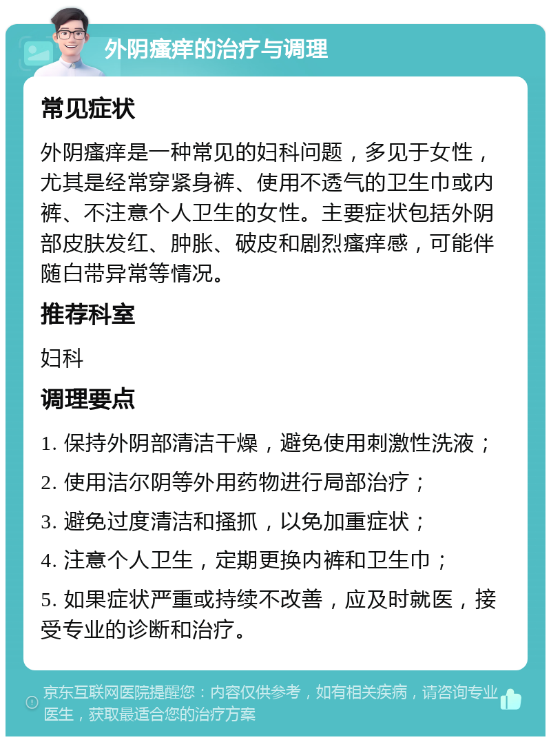 外阴瘙痒的治疗与调理 常见症状 外阴瘙痒是一种常见的妇科问题，多见于女性，尤其是经常穿紧身裤、使用不透气的卫生巾或内裤、不注意个人卫生的女性。主要症状包括外阴部皮肤发红、肿胀、破皮和剧烈瘙痒感，可能伴随白带异常等情况。 推荐科室 妇科 调理要点 1. 保持外阴部清洁干燥，避免使用刺激性洗液； 2. 使用洁尔阴等外用药物进行局部治疗； 3. 避免过度清洁和搔抓，以免加重症状； 4. 注意个人卫生，定期更换内裤和卫生巾； 5. 如果症状严重或持续不改善，应及时就医，接受专业的诊断和治疗。