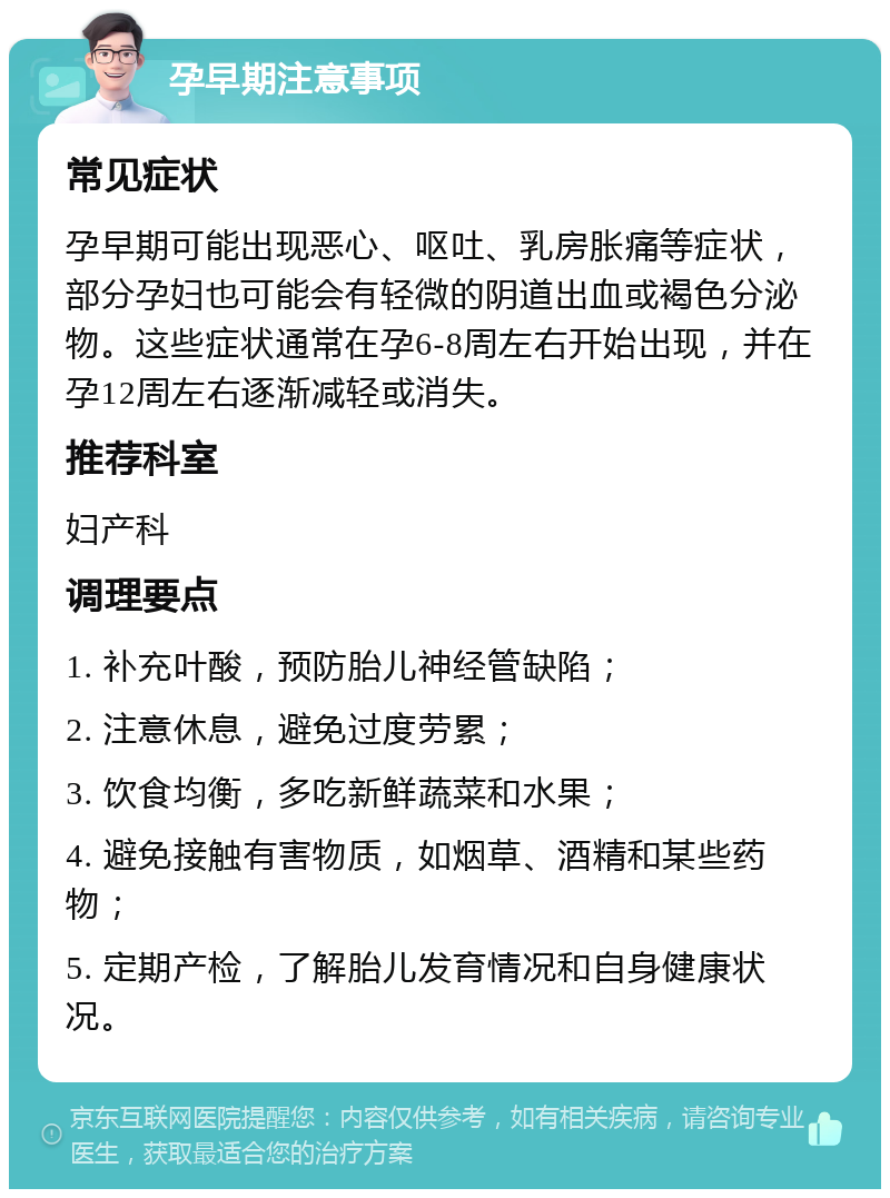 孕早期注意事项 常见症状 孕早期可能出现恶心、呕吐、乳房胀痛等症状，部分孕妇也可能会有轻微的阴道出血或褐色分泌物。这些症状通常在孕6-8周左右开始出现，并在孕12周左右逐渐减轻或消失。 推荐科室 妇产科 调理要点 1. 补充叶酸，预防胎儿神经管缺陷； 2. 注意休息，避免过度劳累； 3. 饮食均衡，多吃新鲜蔬菜和水果； 4. 避免接触有害物质，如烟草、酒精和某些药物； 5. 定期产检，了解胎儿发育情况和自身健康状况。