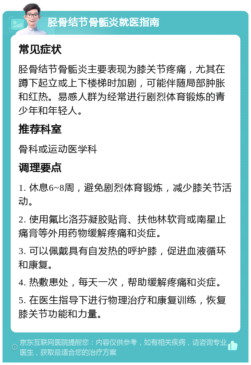 胫骨结节骨骺炎就医指南 常见症状 胫骨结节骨骺炎主要表现为膝关节疼痛，尤其在蹲下起立或上下楼梯时加剧，可能伴随局部肿胀和红热。易感人群为经常进行剧烈体育锻炼的青少年和年轻人。 推荐科室 骨科或运动医学科 调理要点 1. 休息6~8周，避免剧烈体育锻炼，减少膝关节活动。 2. 使用氟比洛芬凝胶贴膏、扶他林软膏或南星止痛膏等外用药物缓解疼痛和炎症。 3. 可以佩戴具有自发热的呼护膝，促进血液循环和康复。 4. 热敷患处，每天一次，帮助缓解疼痛和炎症。 5. 在医生指导下进行物理治疗和康复训练，恢复膝关节功能和力量。