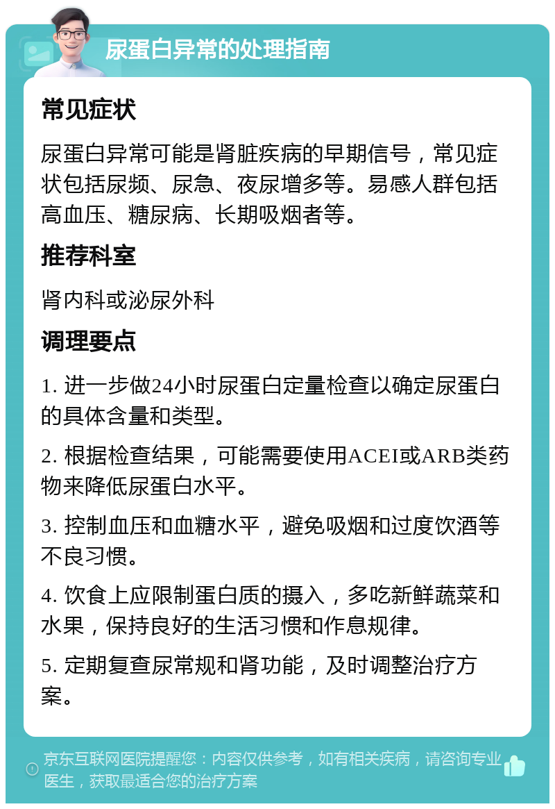 尿蛋白异常的处理指南 常见症状 尿蛋白异常可能是肾脏疾病的早期信号，常见症状包括尿频、尿急、夜尿增多等。易感人群包括高血压、糖尿病、长期吸烟者等。 推荐科室 肾内科或泌尿外科 调理要点 1. 进一步做24小时尿蛋白定量检查以确定尿蛋白的具体含量和类型。 2. 根据检查结果，可能需要使用ACEI或ARB类药物来降低尿蛋白水平。 3. 控制血压和血糖水平，避免吸烟和过度饮酒等不良习惯。 4. 饮食上应限制蛋白质的摄入，多吃新鲜蔬菜和水果，保持良好的生活习惯和作息规律。 5. 定期复查尿常规和肾功能，及时调整治疗方案。