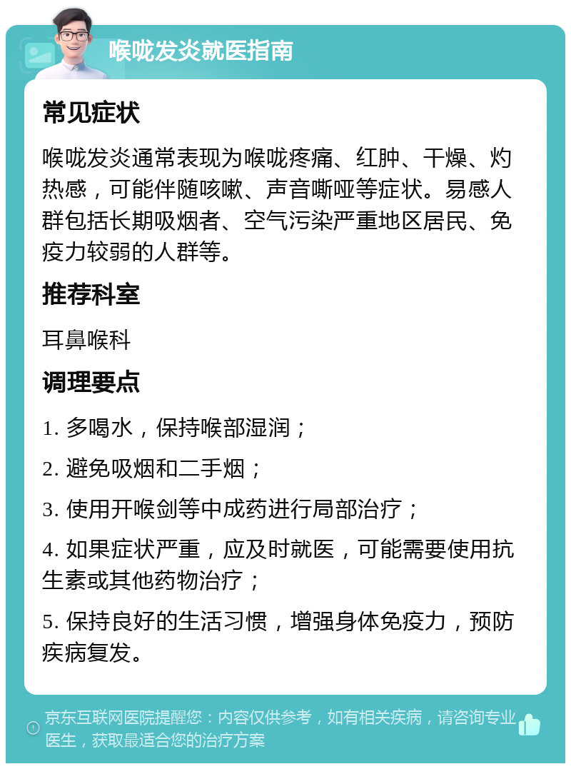 喉咙发炎就医指南 常见症状 喉咙发炎通常表现为喉咙疼痛、红肿、干燥、灼热感，可能伴随咳嗽、声音嘶哑等症状。易感人群包括长期吸烟者、空气污染严重地区居民、免疫力较弱的人群等。 推荐科室 耳鼻喉科 调理要点 1. 多喝水，保持喉部湿润； 2. 避免吸烟和二手烟； 3. 使用开喉剑等中成药进行局部治疗； 4. 如果症状严重，应及时就医，可能需要使用抗生素或其他药物治疗； 5. 保持良好的生活习惯，增强身体免疫力，预防疾病复发。