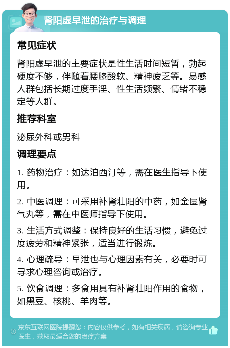 肾阳虚早泄的治疗与调理 常见症状 肾阳虚早泄的主要症状是性生活时间短暂，勃起硬度不够，伴随着腰膝酸软、精神疲乏等。易感人群包括长期过度手淫、性生活频繁、情绪不稳定等人群。 推荐科室 泌尿外科或男科 调理要点 1. 药物治疗：如达泊西汀等，需在医生指导下使用。 2. 中医调理：可采用补肾壮阳的中药，如金匮肾气丸等，需在中医师指导下使用。 3. 生活方式调整：保持良好的生活习惯，避免过度疲劳和精神紧张，适当进行锻炼。 4. 心理疏导：早泄也与心理因素有关，必要时可寻求心理咨询或治疗。 5. 饮食调理：多食用具有补肾壮阳作用的食物，如黑豆、核桃、羊肉等。