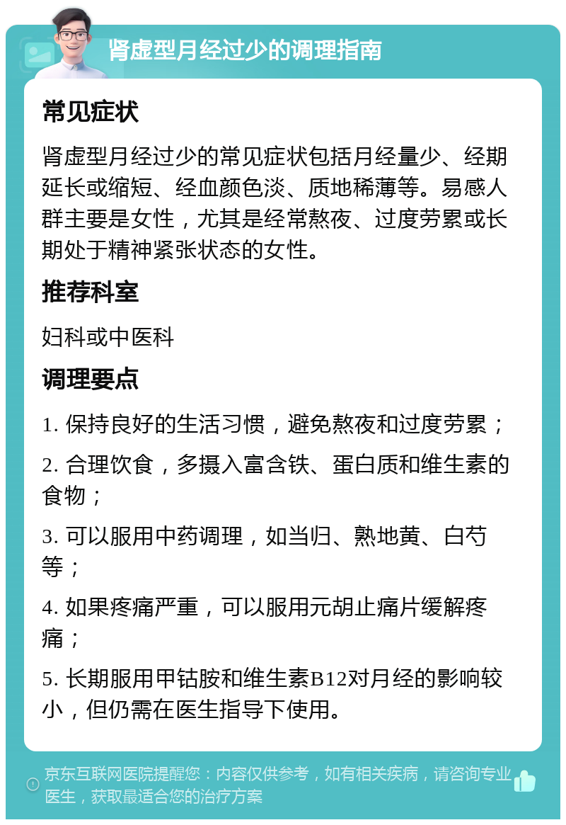 肾虚型月经过少的调理指南 常见症状 肾虚型月经过少的常见症状包括月经量少、经期延长或缩短、经血颜色淡、质地稀薄等。易感人群主要是女性，尤其是经常熬夜、过度劳累或长期处于精神紧张状态的女性。 推荐科室 妇科或中医科 调理要点 1. 保持良好的生活习惯，避免熬夜和过度劳累； 2. 合理饮食，多摄入富含铁、蛋白质和维生素的食物； 3. 可以服用中药调理，如当归、熟地黄、白芍等； 4. 如果疼痛严重，可以服用元胡止痛片缓解疼痛； 5. 长期服用甲钴胺和维生素B12对月经的影响较小，但仍需在医生指导下使用。