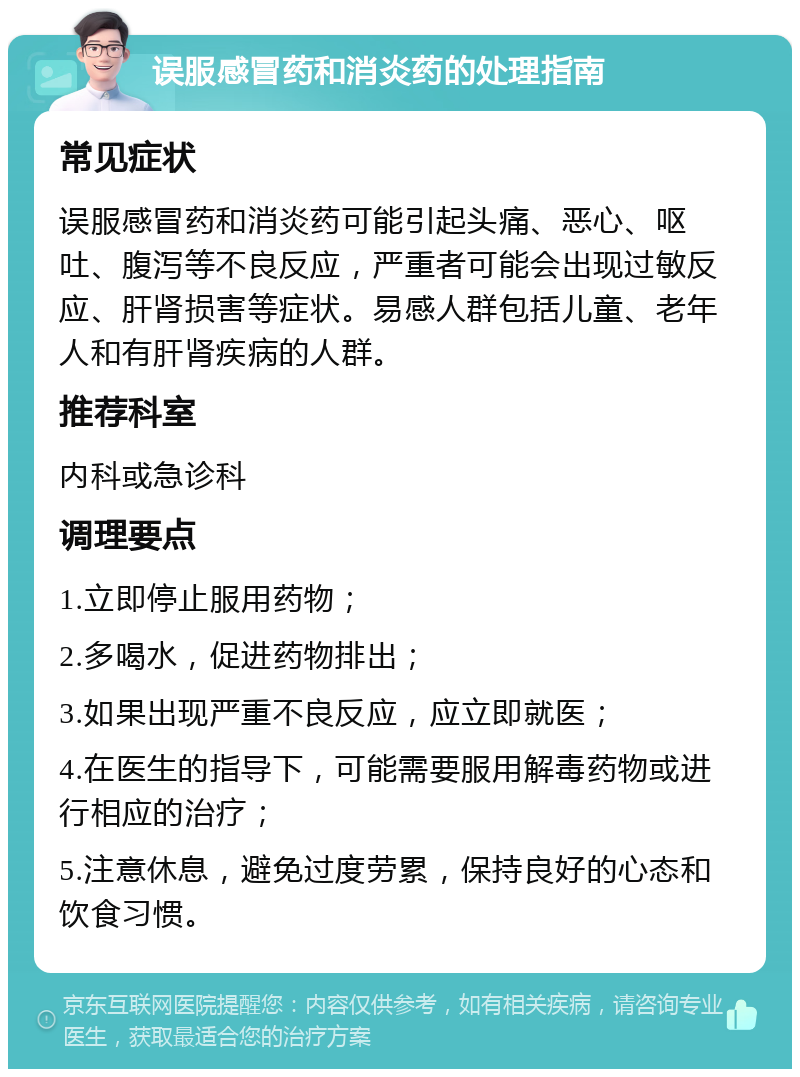 误服感冒药和消炎药的处理指南 常见症状 误服感冒药和消炎药可能引起头痛、恶心、呕吐、腹泻等不良反应，严重者可能会出现过敏反应、肝肾损害等症状。易感人群包括儿童、老年人和有肝肾疾病的人群。 推荐科室 内科或急诊科 调理要点 1.立即停止服用药物； 2.多喝水，促进药物排出； 3.如果出现严重不良反应，应立即就医； 4.在医生的指导下，可能需要服用解毒药物或进行相应的治疗； 5.注意休息，避免过度劳累，保持良好的心态和饮食习惯。