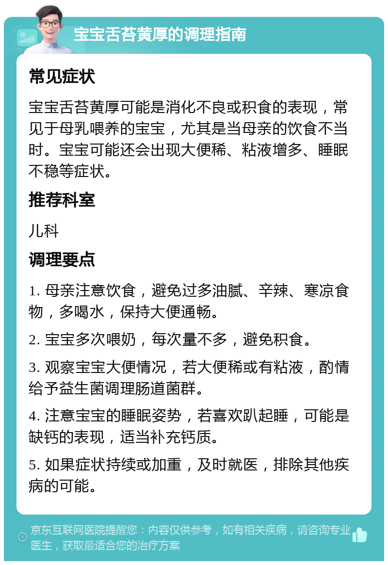 宝宝舌苔黄厚的调理指南 常见症状 宝宝舌苔黄厚可能是消化不良或积食的表现，常见于母乳喂养的宝宝，尤其是当母亲的饮食不当时。宝宝可能还会出现大便稀、粘液增多、睡眠不稳等症状。 推荐科室 儿科 调理要点 1. 母亲注意饮食，避免过多油腻、辛辣、寒凉食物，多喝水，保持大便通畅。 2. 宝宝多次喂奶，每次量不多，避免积食。 3. 观察宝宝大便情况，若大便稀或有粘液，酌情给予益生菌调理肠道菌群。 4. 注意宝宝的睡眠姿势，若喜欢趴起睡，可能是缺钙的表现，适当补充钙质。 5. 如果症状持续或加重，及时就医，排除其他疾病的可能。