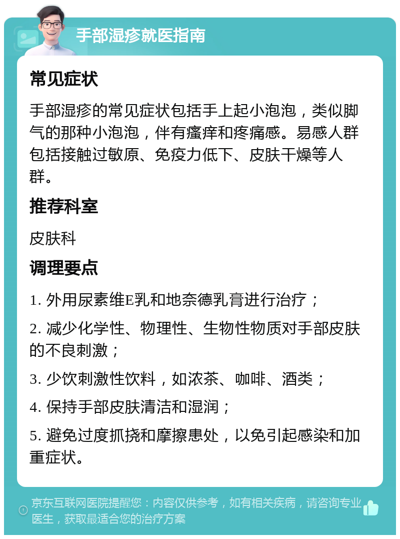 手部湿疹就医指南 常见症状 手部湿疹的常见症状包括手上起小泡泡，类似脚气的那种小泡泡，伴有瘙痒和疼痛感。易感人群包括接触过敏原、免疫力低下、皮肤干燥等人群。 推荐科室 皮肤科 调理要点 1. 外用尿素维E乳和地奈德乳膏进行治疗； 2. 减少化学性、物理性、生物性物质对手部皮肤的不良刺激； 3. 少饮刺激性饮料，如浓茶、咖啡、酒类； 4. 保持手部皮肤清洁和湿润； 5. 避免过度抓挠和摩擦患处，以免引起感染和加重症状。