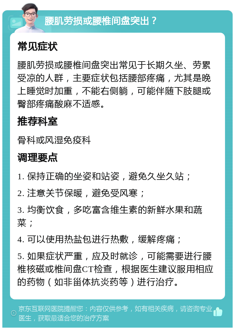 腰肌劳损或腰椎间盘突出？ 常见症状 腰肌劳损或腰椎间盘突出常见于长期久坐、劳累受凉的人群，主要症状包括腰部疼痛，尤其是晚上睡觉时加重，不能右侧躺，可能伴随下肢腿或臀部疼痛酸麻不适感。 推荐科室 骨科或风湿免疫科 调理要点 1. 保持正确的坐姿和站姿，避免久坐久站； 2. 注意关节保暖，避免受风寒； 3. 均衡饮食，多吃富含维生素的新鲜水果和蔬菜； 4. 可以使用热盐包进行热敷，缓解疼痛； 5. 如果症状严重，应及时就诊，可能需要进行腰椎核磁或椎间盘CT检查，根据医生建议服用相应的药物（如非甾体抗炎药等）进行治疗。