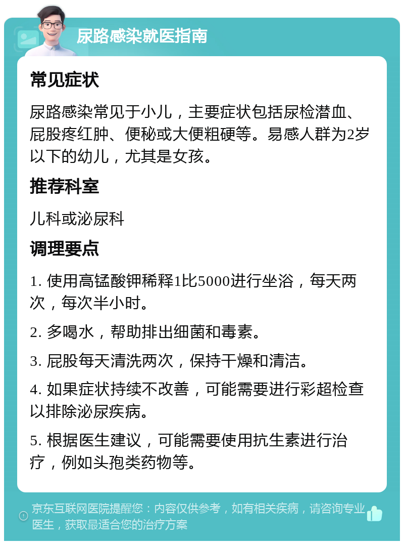 尿路感染就医指南 常见症状 尿路感染常见于小儿，主要症状包括尿检潜血、屁股疼红肿、便秘或大便粗硬等。易感人群为2岁以下的幼儿，尤其是女孩。 推荐科室 儿科或泌尿科 调理要点 1. 使用高锰酸钾稀释1比5000进行坐浴，每天两次，每次半小时。 2. 多喝水，帮助排出细菌和毒素。 3. 屁股每天清洗两次，保持干燥和清洁。 4. 如果症状持续不改善，可能需要进行彩超检查以排除泌尿疾病。 5. 根据医生建议，可能需要使用抗生素进行治疗，例如头孢类药物等。