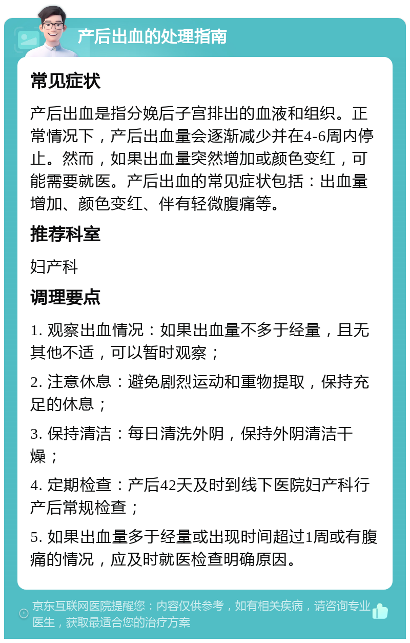 产后出血的处理指南 常见症状 产后出血是指分娩后子宫排出的血液和组织。正常情况下，产后出血量会逐渐减少并在4-6周内停止。然而，如果出血量突然增加或颜色变红，可能需要就医。产后出血的常见症状包括：出血量增加、颜色变红、伴有轻微腹痛等。 推荐科室 妇产科 调理要点 1. 观察出血情况：如果出血量不多于经量，且无其他不适，可以暂时观察； 2. 注意休息：避免剧烈运动和重物提取，保持充足的休息； 3. 保持清洁：每日清洗外阴，保持外阴清洁干燥； 4. 定期检查：产后42天及时到线下医院妇产科行产后常规检查； 5. 如果出血量多于经量或出现时间超过1周或有腹痛的情况，应及时就医检查明确原因。