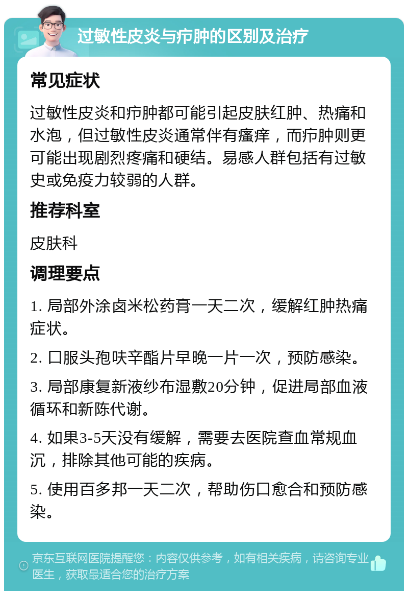 过敏性皮炎与疖肿的区别及治疗 常见症状 过敏性皮炎和疖肿都可能引起皮肤红肿、热痛和水泡，但过敏性皮炎通常伴有瘙痒，而疖肿则更可能出现剧烈疼痛和硬结。易感人群包括有过敏史或免疫力较弱的人群。 推荐科室 皮肤科 调理要点 1. 局部外涂卤米松药膏一天二次，缓解红肿热痛症状。 2. 口服头孢呋辛酯片早晚一片一次，预防感染。 3. 局部康复新液纱布湿敷20分钟，促进局部血液循环和新陈代谢。 4. 如果3-5天没有缓解，需要去医院查血常规血沉，排除其他可能的疾病。 5. 使用百多邦一天二次，帮助伤口愈合和预防感染。