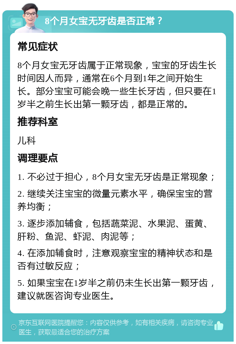 8个月女宝无牙齿是否正常？ 常见症状 8个月女宝无牙齿属于正常现象，宝宝的牙齿生长时间因人而异，通常在6个月到1年之间开始生长。部分宝宝可能会晚一些生长牙齿，但只要在1岁半之前生长出第一颗牙齿，都是正常的。 推荐科室 儿科 调理要点 1. 不必过于担心，8个月女宝无牙齿是正常现象； 2. 继续关注宝宝的微量元素水平，确保宝宝的营养均衡； 3. 逐步添加辅食，包括蔬菜泥、水果泥、蛋黄、肝粉、鱼泥、虾泥、肉泥等； 4. 在添加辅食时，注意观察宝宝的精神状态和是否有过敏反应； 5. 如果宝宝在1岁半之前仍未生长出第一颗牙齿，建议就医咨询专业医生。