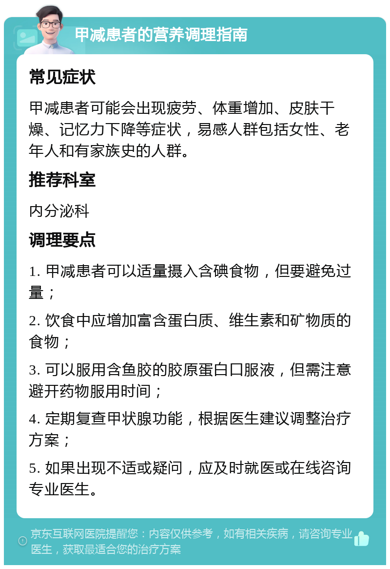 甲减患者的营养调理指南 常见症状 甲减患者可能会出现疲劳、体重增加、皮肤干燥、记忆力下降等症状，易感人群包括女性、老年人和有家族史的人群。 推荐科室 内分泌科 调理要点 1. 甲减患者可以适量摄入含碘食物，但要避免过量； 2. 饮食中应增加富含蛋白质、维生素和矿物质的食物； 3. 可以服用含鱼胶的胶原蛋白口服液，但需注意避开药物服用时间； 4. 定期复查甲状腺功能，根据医生建议调整治疗方案； 5. 如果出现不适或疑问，应及时就医或在线咨询专业医生。