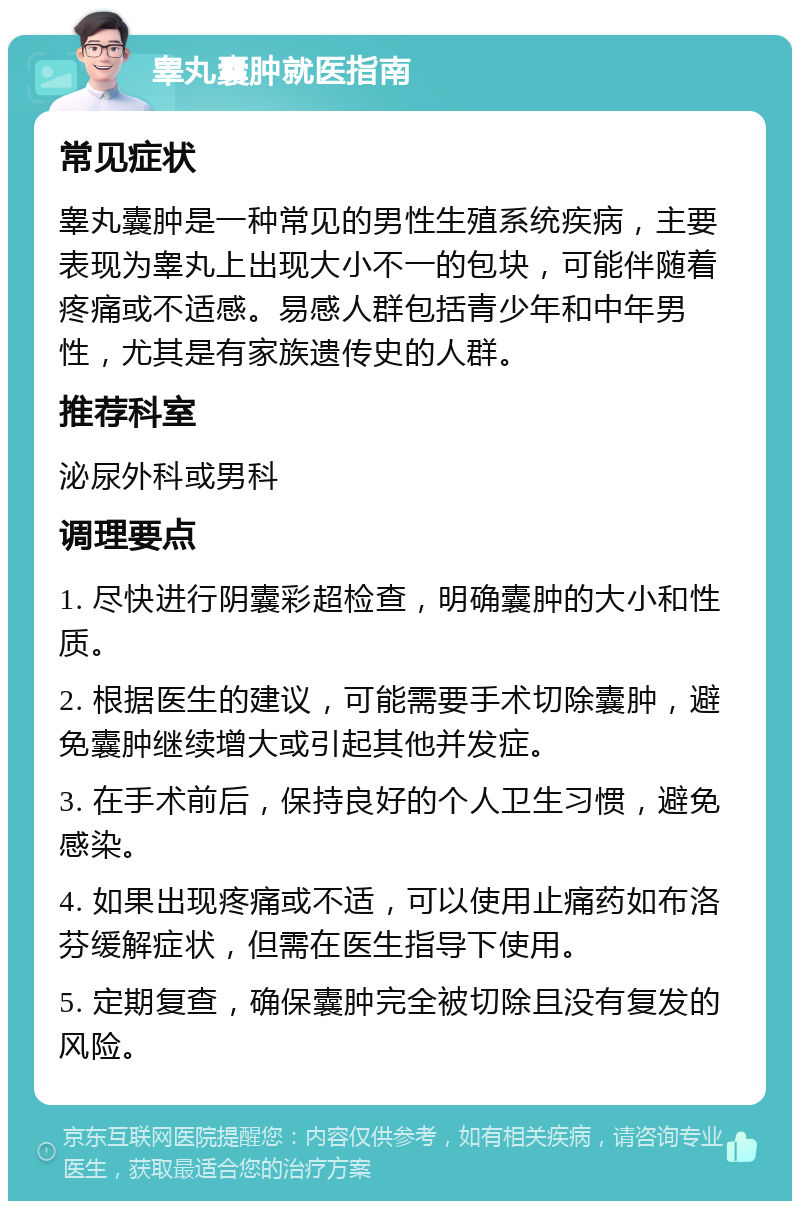 睾丸囊肿就医指南 常见症状 睾丸囊肿是一种常见的男性生殖系统疾病，主要表现为睾丸上出现大小不一的包块，可能伴随着疼痛或不适感。易感人群包括青少年和中年男性，尤其是有家族遗传史的人群。 推荐科室 泌尿外科或男科 调理要点 1. 尽快进行阴囊彩超检查，明确囊肿的大小和性质。 2. 根据医生的建议，可能需要手术切除囊肿，避免囊肿继续增大或引起其他并发症。 3. 在手术前后，保持良好的个人卫生习惯，避免感染。 4. 如果出现疼痛或不适，可以使用止痛药如布洛芬缓解症状，但需在医生指导下使用。 5. 定期复查，确保囊肿完全被切除且没有复发的风险。