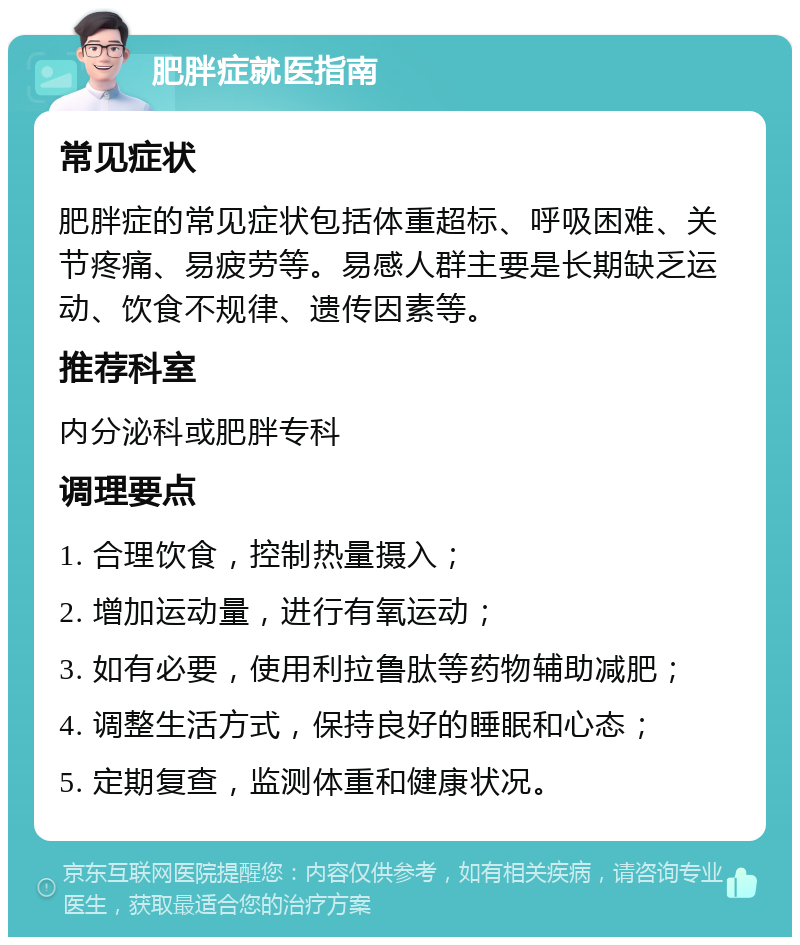 肥胖症就医指南 常见症状 肥胖症的常见症状包括体重超标、呼吸困难、关节疼痛、易疲劳等。易感人群主要是长期缺乏运动、饮食不规律、遗传因素等。 推荐科室 内分泌科或肥胖专科 调理要点 1. 合理饮食，控制热量摄入； 2. 增加运动量，进行有氧运动； 3. 如有必要，使用利拉鲁肽等药物辅助减肥； 4. 调整生活方式，保持良好的睡眠和心态； 5. 定期复查，监测体重和健康状况。