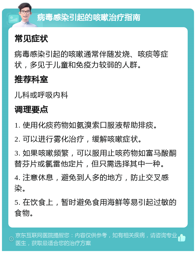 病毒感染引起的咳嗽治疗指南 常见症状 病毒感染引起的咳嗽通常伴随发烧、咳痰等症状，多见于儿童和免疫力较弱的人群。 推荐科室 儿科或呼吸内科 调理要点 1. 使用化痰药物如氨溴索口服液帮助排痰。 2. 可以进行雾化治疗，缓解咳嗽症状。 3. 如果咳嗽频繁，可以服用止咳药物如富马酸酮替芬片或氯雷他定片，但只需选择其中一种。 4. 注意休息，避免到人多的地方，防止交叉感染。 5. 在饮食上，暂时避免食用海鲜等易引起过敏的食物。