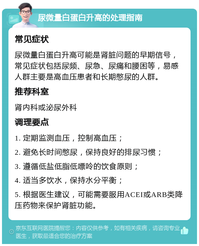 尿微量白蛋白升高的处理指南 常见症状 尿微量白蛋白升高可能是肾脏问题的早期信号，常见症状包括尿频、尿急、尿痛和腰困等，易感人群主要是高血压患者和长期憋尿的人群。 推荐科室 肾内科或泌尿外科 调理要点 1. 定期监测血压，控制高血压； 2. 避免长时间憋尿，保持良好的排尿习惯； 3. 遵循低盐低脂低嘌呤的饮食原则； 4. 适当多饮水，保持水分平衡； 5. 根据医生建议，可能需要服用ACEI或ARB类降压药物来保护肾脏功能。