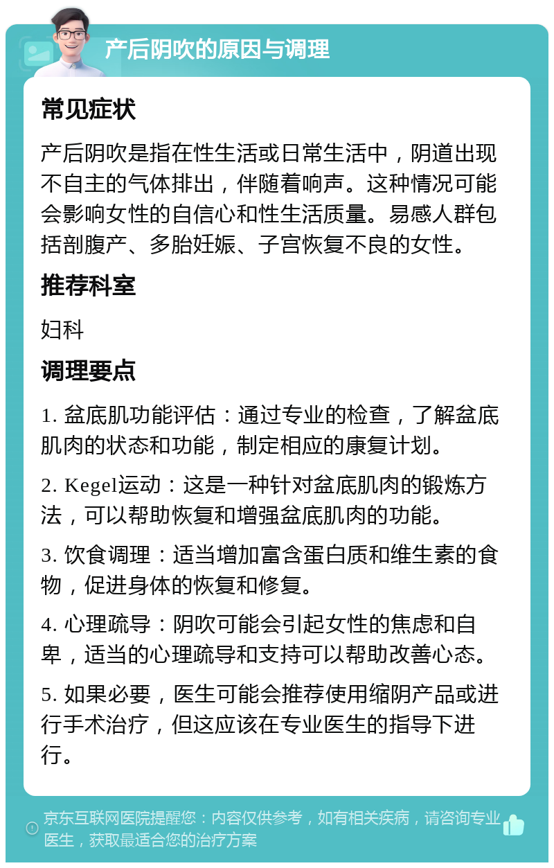 产后阴吹的原因与调理 常见症状 产后阴吹是指在性生活或日常生活中，阴道出现不自主的气体排出，伴随着响声。这种情况可能会影响女性的自信心和性生活质量。易感人群包括剖腹产、多胎妊娠、子宫恢复不良的女性。 推荐科室 妇科 调理要点 1. 盆底肌功能评估：通过专业的检查，了解盆底肌肉的状态和功能，制定相应的康复计划。 2. Kegel运动：这是一种针对盆底肌肉的锻炼方法，可以帮助恢复和增强盆底肌肉的功能。 3. 饮食调理：适当增加富含蛋白质和维生素的食物，促进身体的恢复和修复。 4. 心理疏导：阴吹可能会引起女性的焦虑和自卑，适当的心理疏导和支持可以帮助改善心态。 5. 如果必要，医生可能会推荐使用缩阴产品或进行手术治疗，但这应该在专业医生的指导下进行。