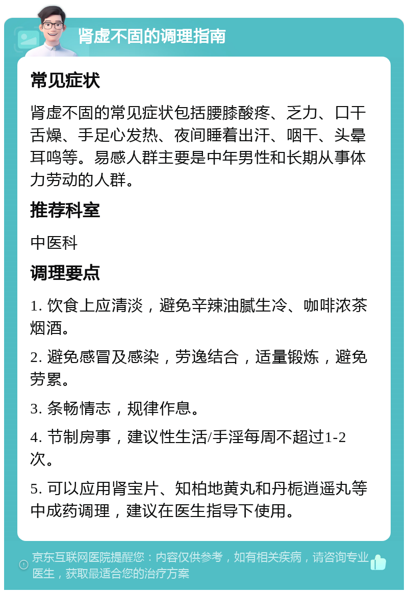 肾虚不固的调理指南 常见症状 肾虚不固的常见症状包括腰膝酸疼、乏力、口干舌燥、手足心发热、夜间睡着出汗、咽干、头晕耳鸣等。易感人群主要是中年男性和长期从事体力劳动的人群。 推荐科室 中医科 调理要点 1. 饮食上应清淡，避免辛辣油腻生冷、咖啡浓茶烟酒。 2. 避免感冒及感染，劳逸结合，适量锻炼，避免劳累。 3. 条畅情志，规律作息。 4. 节制房事，建议性生活/手淫每周不超过1-2次。 5. 可以应用肾宝片、知柏地黄丸和丹栀逍遥丸等中成药调理，建议在医生指导下使用。