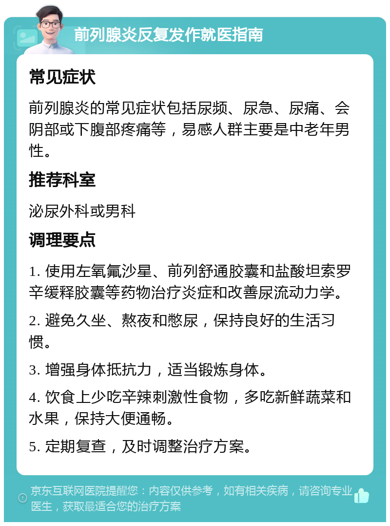 前列腺炎反复发作就医指南 常见症状 前列腺炎的常见症状包括尿频、尿急、尿痛、会阴部或下腹部疼痛等，易感人群主要是中老年男性。 推荐科室 泌尿外科或男科 调理要点 1. 使用左氧氟沙星、前列舒通胶囊和盐酸坦索罗辛缓释胶囊等药物治疗炎症和改善尿流动力学。 2. 避免久坐、熬夜和憋尿，保持良好的生活习惯。 3. 增强身体抵抗力，适当锻炼身体。 4. 饮食上少吃辛辣刺激性食物，多吃新鲜蔬菜和水果，保持大便通畅。 5. 定期复查，及时调整治疗方案。