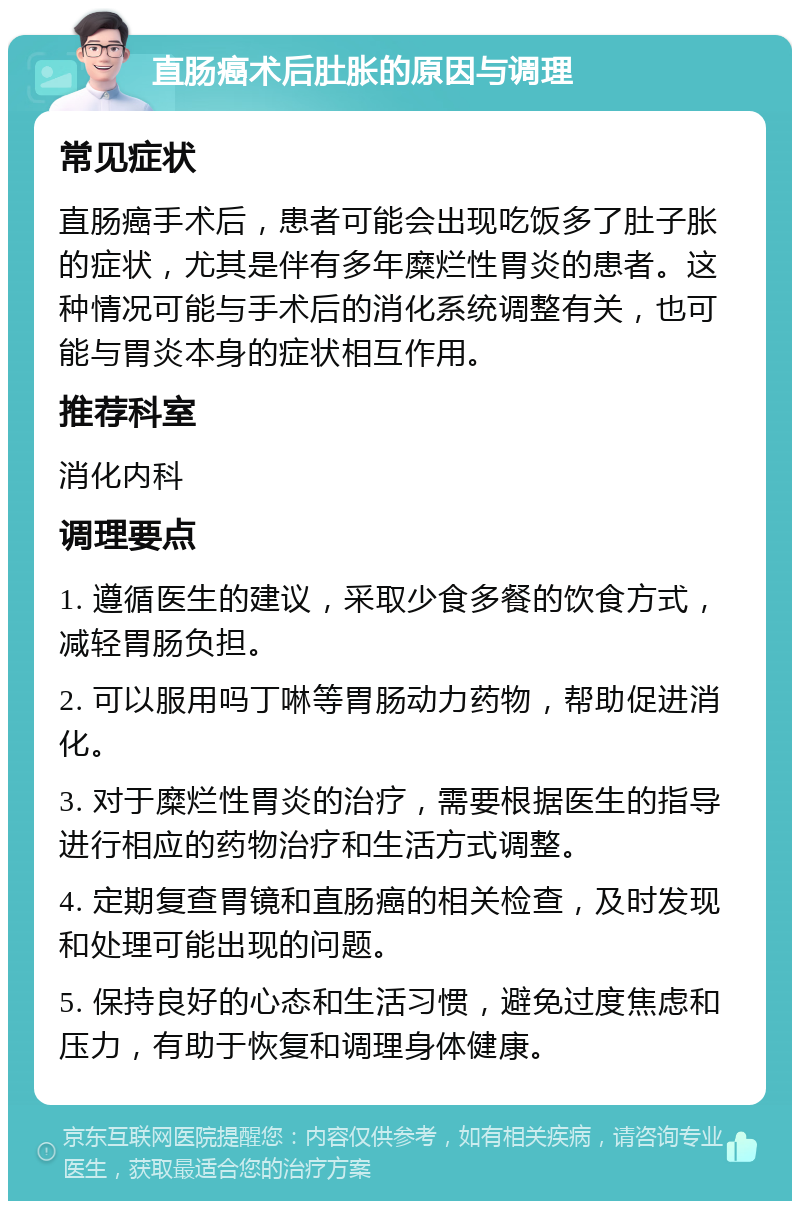 直肠癌术后肚胀的原因与调理 常见症状 直肠癌手术后，患者可能会出现吃饭多了肚子胀的症状，尤其是伴有多年糜烂性胃炎的患者。这种情况可能与手术后的消化系统调整有关，也可能与胃炎本身的症状相互作用。 推荐科室 消化内科 调理要点 1. 遵循医生的建议，采取少食多餐的饮食方式，减轻胃肠负担。 2. 可以服用吗丁啉等胃肠动力药物，帮助促进消化。 3. 对于糜烂性胃炎的治疗，需要根据医生的指导进行相应的药物治疗和生活方式调整。 4. 定期复查胃镜和直肠癌的相关检查，及时发现和处理可能出现的问题。 5. 保持良好的心态和生活习惯，避免过度焦虑和压力，有助于恢复和调理身体健康。