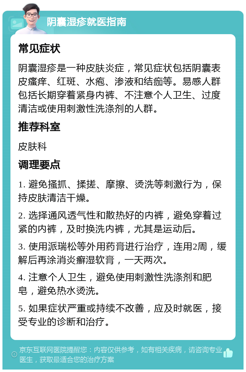 阴囊湿疹就医指南 常见症状 阴囊湿疹是一种皮肤炎症，常见症状包括阴囊表皮瘙痒、红斑、水疱、渗液和结痂等。易感人群包括长期穿着紧身内裤、不注意个人卫生、过度清洁或使用刺激性洗涤剂的人群。 推荐科室 皮肤科 调理要点 1. 避免搔抓、揉搓、摩擦、烫洗等刺激行为，保持皮肤清洁干燥。 2. 选择通风透气性和散热好的内裤，避免穿着过紧的内裤，及时换洗内裤，尤其是运动后。 3. 使用派瑞松等外用药膏进行治疗，连用2周，缓解后再涂消炎癣湿软膏，一天两次。 4. 注意个人卫生，避免使用刺激性洗涤剂和肥皂，避免热水烫洗。 5. 如果症状严重或持续不改善，应及时就医，接受专业的诊断和治疗。