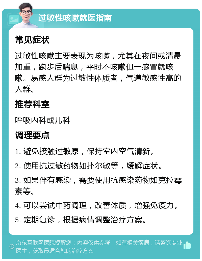 过敏性咳嗽就医指南 常见症状 过敏性咳嗽主要表现为咳嗽，尤其在夜间或清晨加重，跑步后喘息，平时不咳嗽但一感冒就咳嗽。易感人群为过敏性体质者，气道敏感性高的人群。 推荐科室 呼吸内科或儿科 调理要点 1. 避免接触过敏原，保持室内空气清新。 2. 使用抗过敏药物如扑尔敏等，缓解症状。 3. 如果伴有感染，需要使用抗感染药物如克拉霉素等。 4. 可以尝试中药调理，改善体质，增强免疫力。 5. 定期复诊，根据病情调整治疗方案。