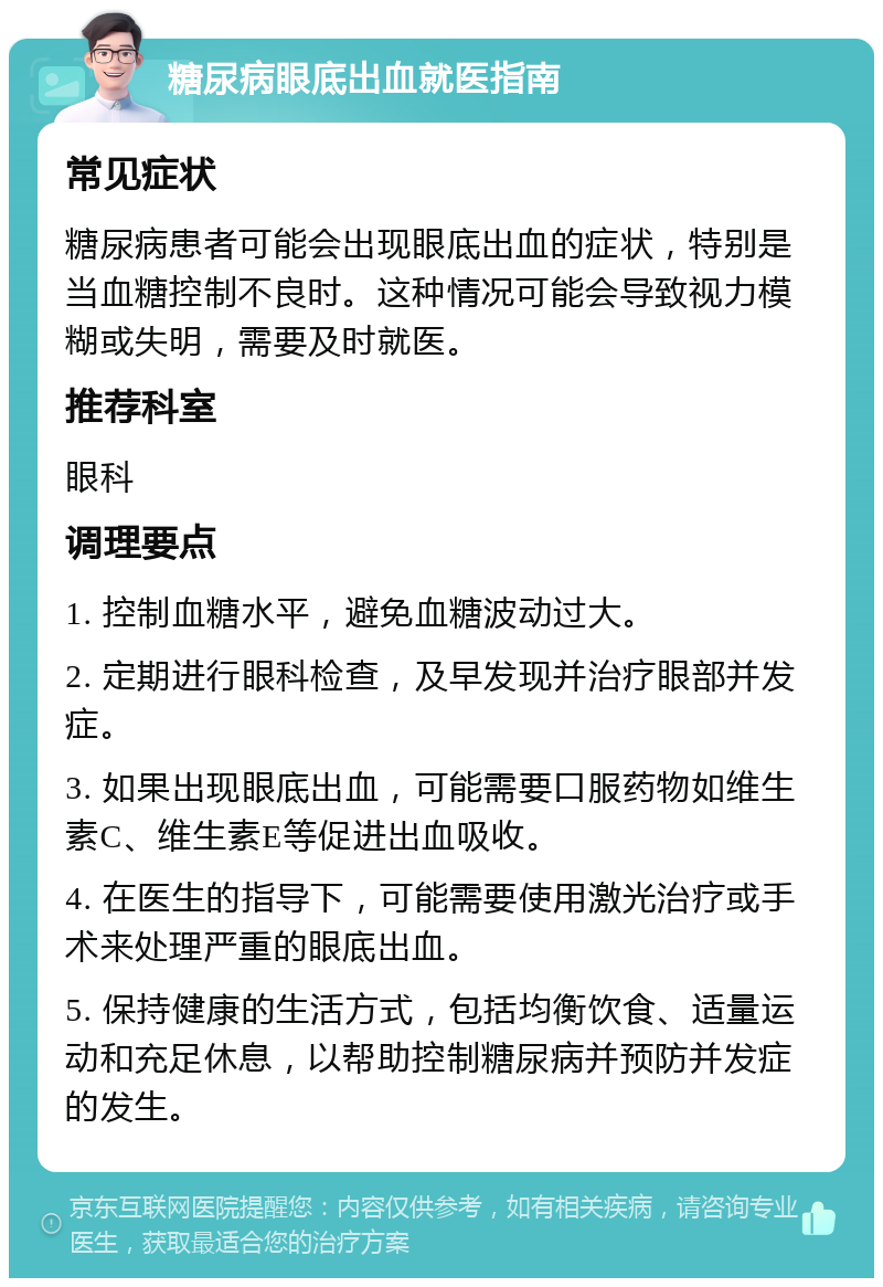 糖尿病眼底出血就医指南 常见症状 糖尿病患者可能会出现眼底出血的症状，特别是当血糖控制不良时。这种情况可能会导致视力模糊或失明，需要及时就医。 推荐科室 眼科 调理要点 1. 控制血糖水平，避免血糖波动过大。 2. 定期进行眼科检查，及早发现并治疗眼部并发症。 3. 如果出现眼底出血，可能需要口服药物如维生素C、维生素E等促进出血吸收。 4. 在医生的指导下，可能需要使用激光治疗或手术来处理严重的眼底出血。 5. 保持健康的生活方式，包括均衡饮食、适量运动和充足休息，以帮助控制糖尿病并预防并发症的发生。