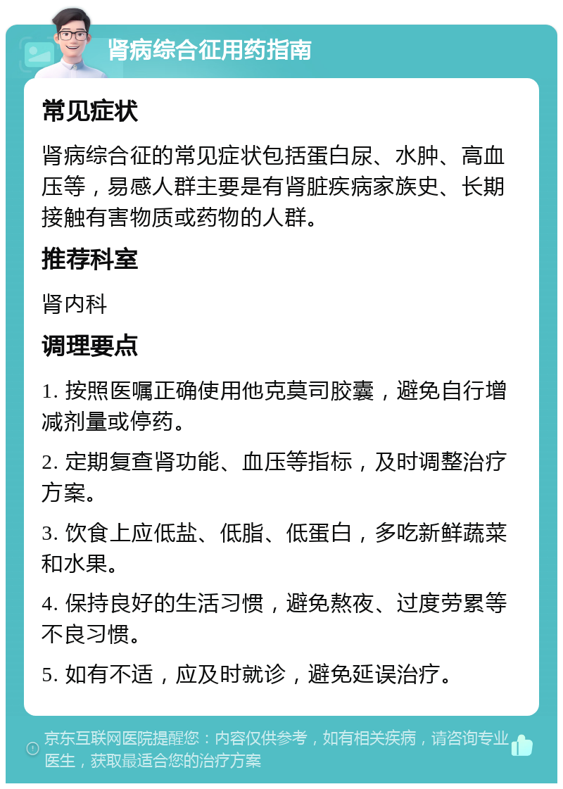 肾病综合征用药指南 常见症状 肾病综合征的常见症状包括蛋白尿、水肿、高血压等，易感人群主要是有肾脏疾病家族史、长期接触有害物质或药物的人群。 推荐科室 肾内科 调理要点 1. 按照医嘱正确使用他克莫司胶囊，避免自行增减剂量或停药。 2. 定期复查肾功能、血压等指标，及时调整治疗方案。 3. 饮食上应低盐、低脂、低蛋白，多吃新鲜蔬菜和水果。 4. 保持良好的生活习惯，避免熬夜、过度劳累等不良习惯。 5. 如有不适，应及时就诊，避免延误治疗。