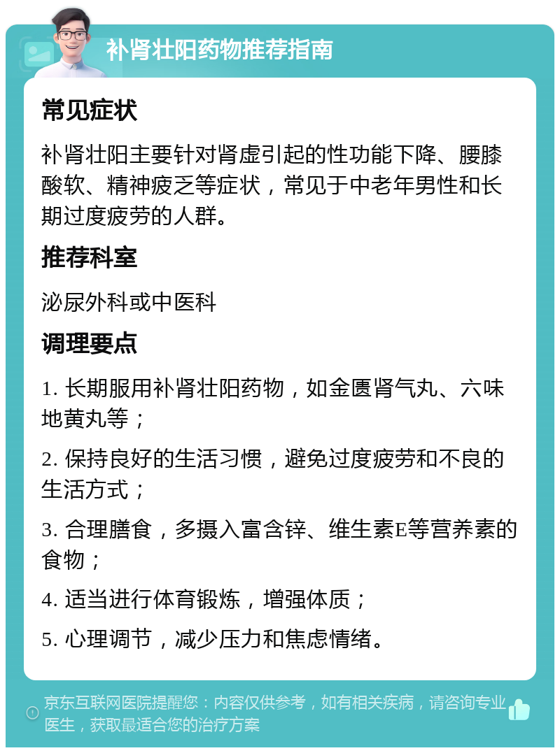 补肾壮阳药物推荐指南 常见症状 补肾壮阳主要针对肾虚引起的性功能下降、腰膝酸软、精神疲乏等症状，常见于中老年男性和长期过度疲劳的人群。 推荐科室 泌尿外科或中医科 调理要点 1. 长期服用补肾壮阳药物，如金匮肾气丸、六味地黄丸等； 2. 保持良好的生活习惯，避免过度疲劳和不良的生活方式； 3. 合理膳食，多摄入富含锌、维生素E等营养素的食物； 4. 适当进行体育锻炼，增强体质； 5. 心理调节，减少压力和焦虑情绪。