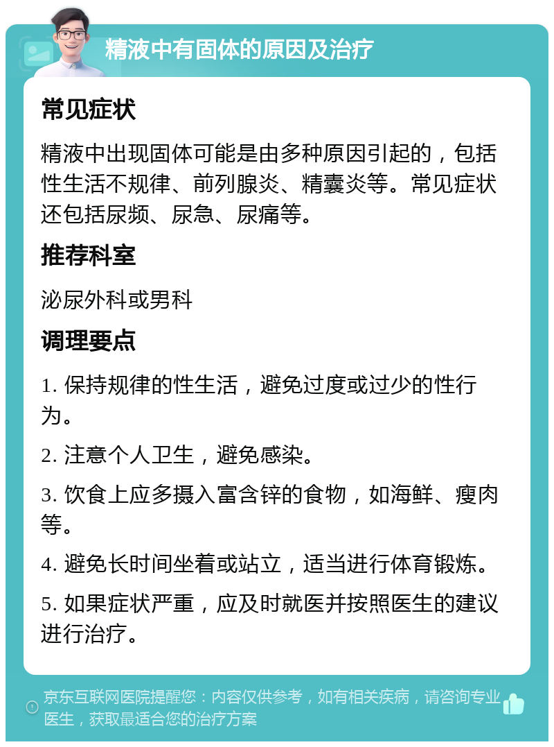 精液中有固体的原因及治疗 常见症状 精液中出现固体可能是由多种原因引起的，包括性生活不规律、前列腺炎、精囊炎等。常见症状还包括尿频、尿急、尿痛等。 推荐科室 泌尿外科或男科 调理要点 1. 保持规律的性生活，避免过度或过少的性行为。 2. 注意个人卫生，避免感染。 3. 饮食上应多摄入富含锌的食物，如海鲜、瘦肉等。 4. 避免长时间坐着或站立，适当进行体育锻炼。 5. 如果症状严重，应及时就医并按照医生的建议进行治疗。