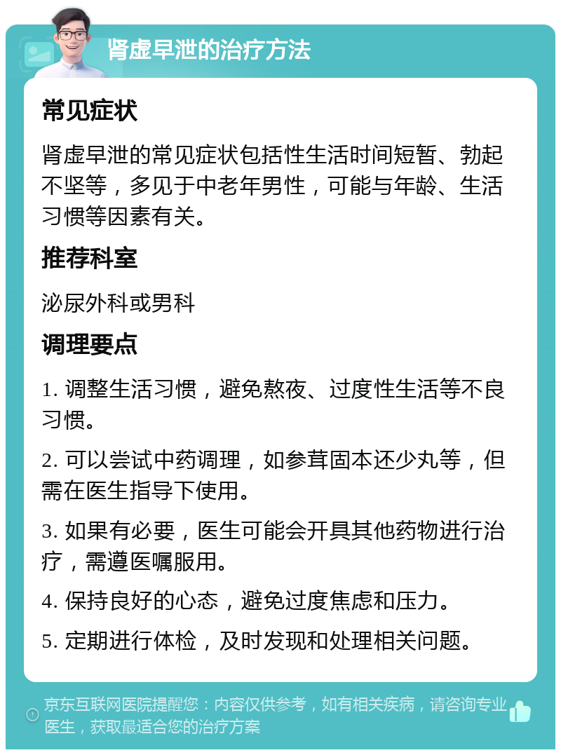 肾虚早泄的治疗方法 常见症状 肾虚早泄的常见症状包括性生活时间短暂、勃起不坚等，多见于中老年男性，可能与年龄、生活习惯等因素有关。 推荐科室 泌尿外科或男科 调理要点 1. 调整生活习惯，避免熬夜、过度性生活等不良习惯。 2. 可以尝试中药调理，如参茸固本还少丸等，但需在医生指导下使用。 3. 如果有必要，医生可能会开具其他药物进行治疗，需遵医嘱服用。 4. 保持良好的心态，避免过度焦虑和压力。 5. 定期进行体检，及时发现和处理相关问题。