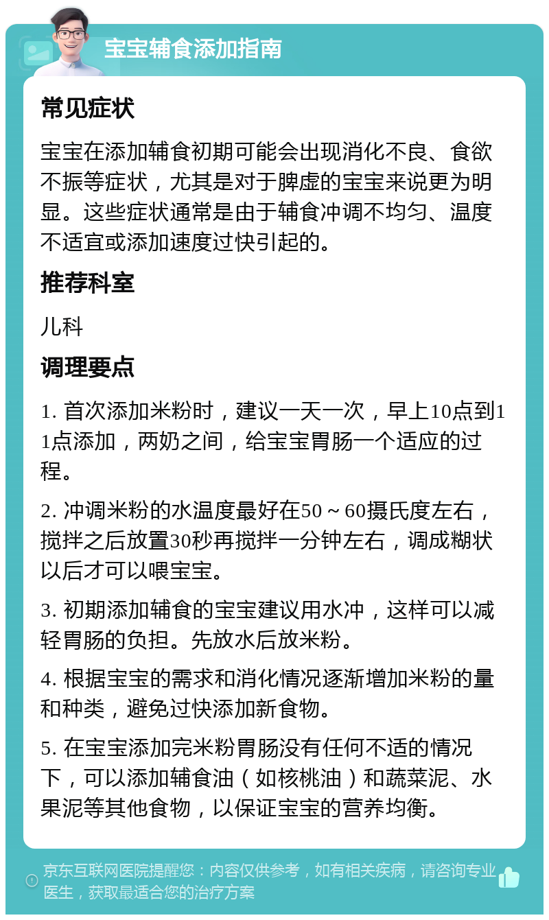 宝宝辅食添加指南 常见症状 宝宝在添加辅食初期可能会出现消化不良、食欲不振等症状，尤其是对于脾虚的宝宝来说更为明显。这些症状通常是由于辅食冲调不均匀、温度不适宜或添加速度过快引起的。 推荐科室 儿科 调理要点 1. 首次添加米粉时，建议一天一次，早上10点到11点添加，两奶之间，给宝宝胃肠一个适应的过程。 2. 冲调米粉的水温度最好在50～60摄氏度左右，搅拌之后放置30秒再搅拌一分钟左右，调成糊状以后才可以喂宝宝。 3. 初期添加辅食的宝宝建议用水冲，这样可以减轻胃肠的负担。先放水后放米粉。 4. 根据宝宝的需求和消化情况逐渐增加米粉的量和种类，避免过快添加新食物。 5. 在宝宝添加完米粉胃肠没有任何不适的情况下，可以添加辅食油（如核桃油）和蔬菜泥、水果泥等其他食物，以保证宝宝的营养均衡。