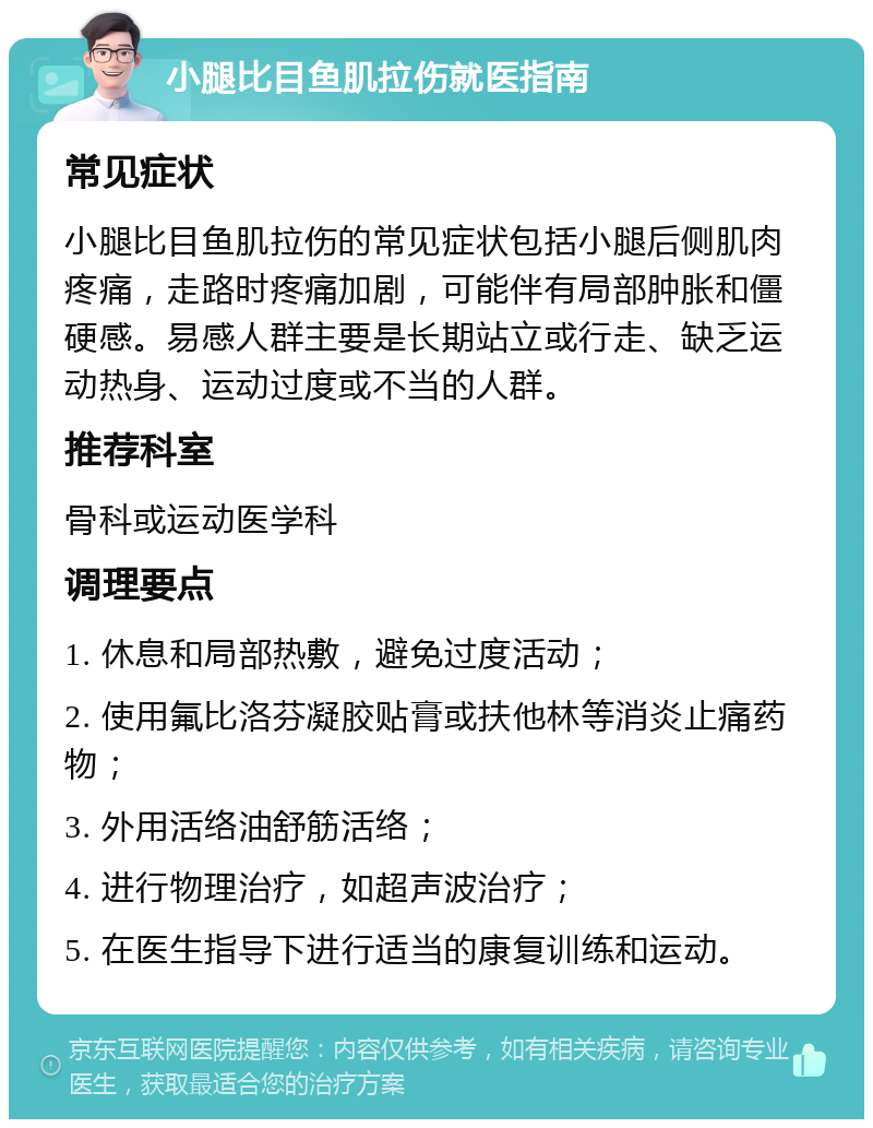 小腿比目鱼肌拉伤就医指南 常见症状 小腿比目鱼肌拉伤的常见症状包括小腿后侧肌肉疼痛，走路时疼痛加剧，可能伴有局部肿胀和僵硬感。易感人群主要是长期站立或行走、缺乏运动热身、运动过度或不当的人群。 推荐科室 骨科或运动医学科 调理要点 1. 休息和局部热敷，避免过度活动； 2. 使用氟比洛芬凝胶贴膏或扶他林等消炎止痛药物； 3. 外用活络油舒筋活络； 4. 进行物理治疗，如超声波治疗； 5. 在医生指导下进行适当的康复训练和运动。