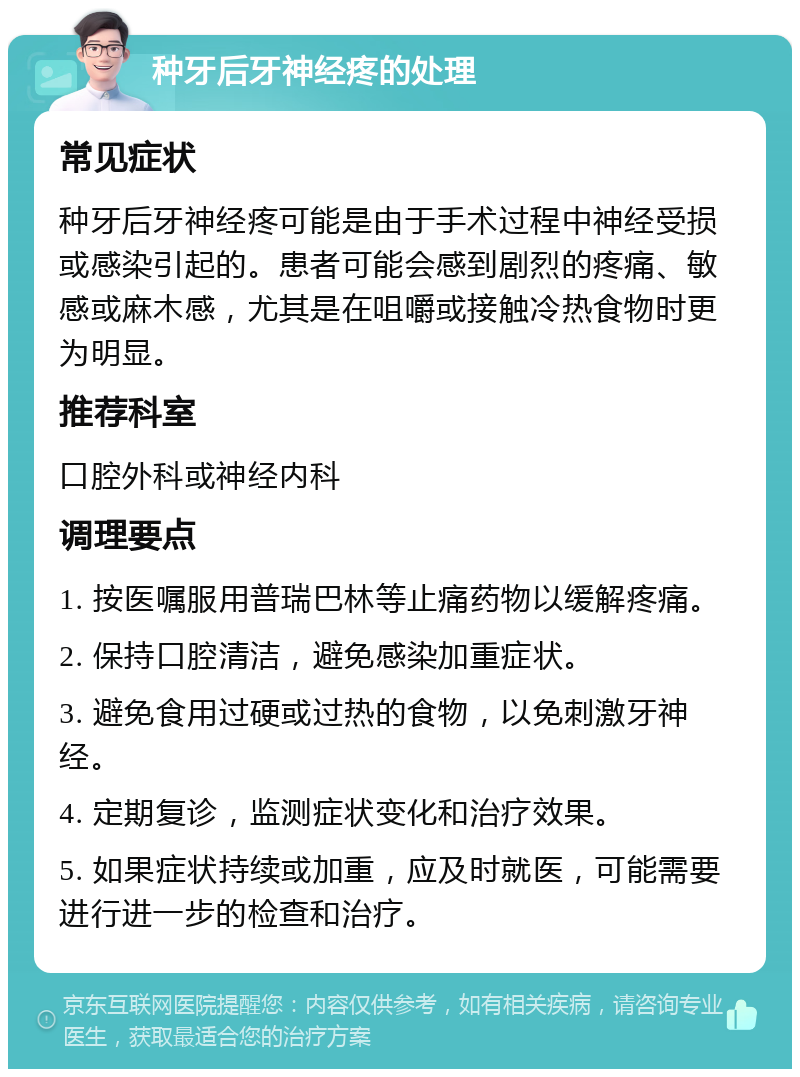 种牙后牙神经疼的处理 常见症状 种牙后牙神经疼可能是由于手术过程中神经受损或感染引起的。患者可能会感到剧烈的疼痛、敏感或麻木感，尤其是在咀嚼或接触冷热食物时更为明显。 推荐科室 口腔外科或神经内科 调理要点 1. 按医嘱服用普瑞巴林等止痛药物以缓解疼痛。 2. 保持口腔清洁，避免感染加重症状。 3. 避免食用过硬或过热的食物，以免刺激牙神经。 4. 定期复诊，监测症状变化和治疗效果。 5. 如果症状持续或加重，应及时就医，可能需要进行进一步的检查和治疗。