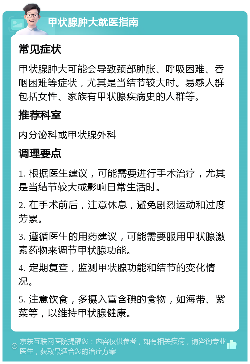 甲状腺肿大就医指南 常见症状 甲状腺肿大可能会导致颈部肿胀、呼吸困难、吞咽困难等症状，尤其是当结节较大时。易感人群包括女性、家族有甲状腺疾病史的人群等。 推荐科室 内分泌科或甲状腺外科 调理要点 1. 根据医生建议，可能需要进行手术治疗，尤其是当结节较大或影响日常生活时。 2. 在手术前后，注意休息，避免剧烈运动和过度劳累。 3. 遵循医生的用药建议，可能需要服用甲状腺激素药物来调节甲状腺功能。 4. 定期复查，监测甲状腺功能和结节的变化情况。 5. 注意饮食，多摄入富含碘的食物，如海带、紫菜等，以维持甲状腺健康。