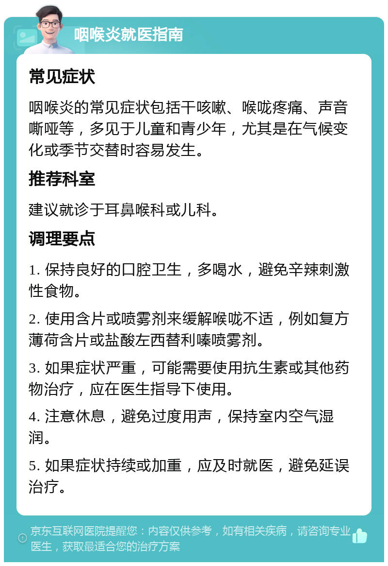 咽喉炎就医指南 常见症状 咽喉炎的常见症状包括干咳嗽、喉咙疼痛、声音嘶哑等，多见于儿童和青少年，尤其是在气候变化或季节交替时容易发生。 推荐科室 建议就诊于耳鼻喉科或儿科。 调理要点 1. 保持良好的口腔卫生，多喝水，避免辛辣刺激性食物。 2. 使用含片或喷雾剂来缓解喉咙不适，例如复方薄荷含片或盐酸左西替利嗪喷雾剂。 3. 如果症状严重，可能需要使用抗生素或其他药物治疗，应在医生指导下使用。 4. 注意休息，避免过度用声，保持室内空气湿润。 5. 如果症状持续或加重，应及时就医，避免延误治疗。