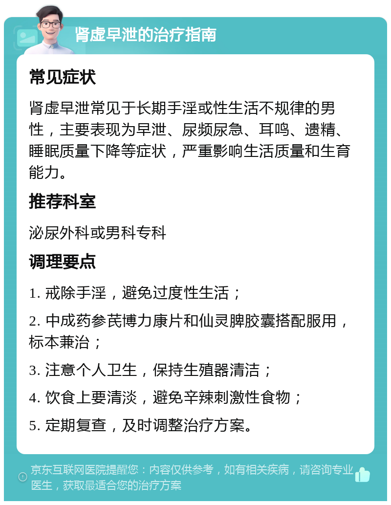 肾虚早泄的治疗指南 常见症状 肾虚早泄常见于长期手淫或性生活不规律的男性，主要表现为早泄、尿频尿急、耳鸣、遗精、睡眠质量下降等症状，严重影响生活质量和生育能力。 推荐科室 泌尿外科或男科专科 调理要点 1. 戒除手淫，避免过度性生活； 2. 中成药参芪博力康片和仙灵脾胶囊搭配服用，标本兼治； 3. 注意个人卫生，保持生殖器清洁； 4. 饮食上要清淡，避免辛辣刺激性食物； 5. 定期复查，及时调整治疗方案。