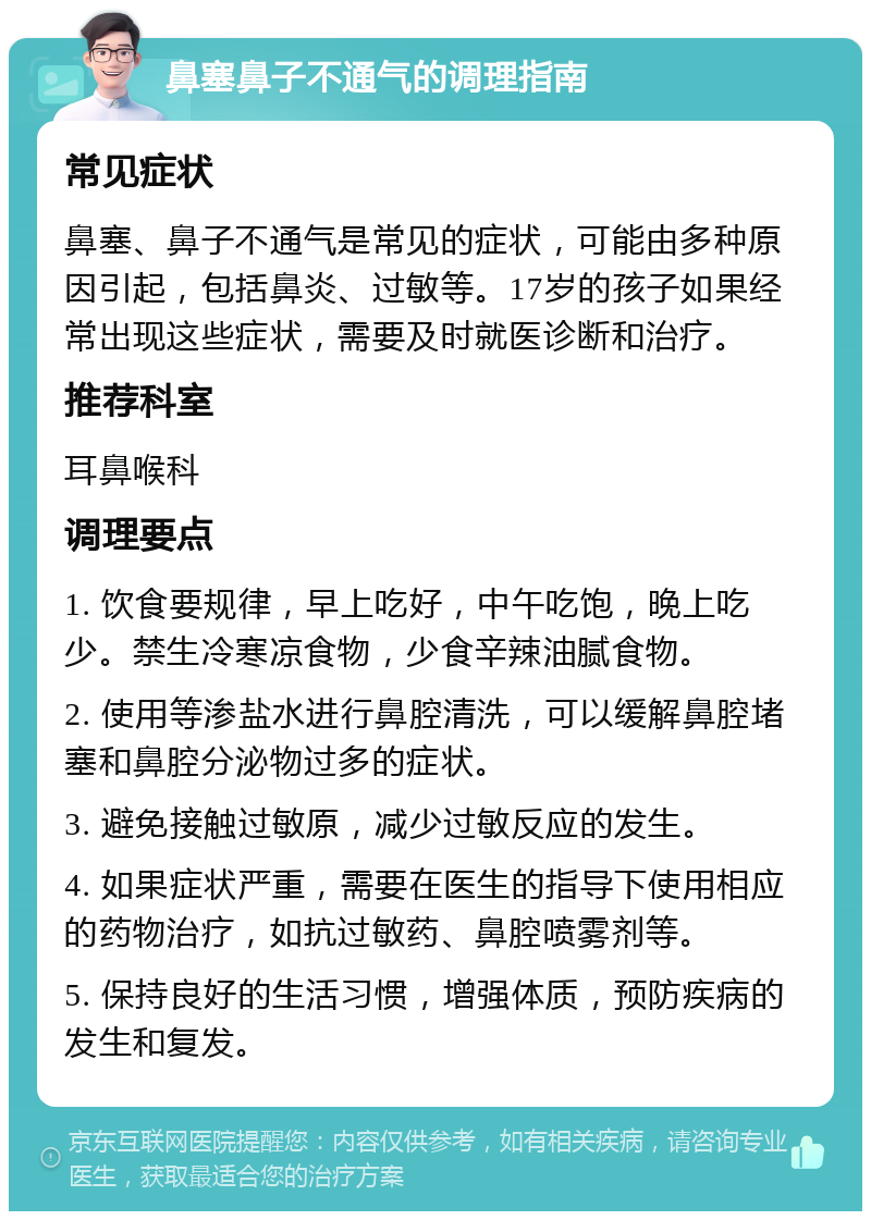 鼻塞鼻子不通气的调理指南 常见症状 鼻塞、鼻子不通气是常见的症状，可能由多种原因引起，包括鼻炎、过敏等。17岁的孩子如果经常出现这些症状，需要及时就医诊断和治疗。 推荐科室 耳鼻喉科 调理要点 1. 饮食要规律，早上吃好，中午吃饱，晚上吃少。禁生冷寒凉食物，少食辛辣油腻食物。 2. 使用等渗盐水进行鼻腔清洗，可以缓解鼻腔堵塞和鼻腔分泌物过多的症状。 3. 避免接触过敏原，减少过敏反应的发生。 4. 如果症状严重，需要在医生的指导下使用相应的药物治疗，如抗过敏药、鼻腔喷雾剂等。 5. 保持良好的生活习惯，增强体质，预防疾病的发生和复发。