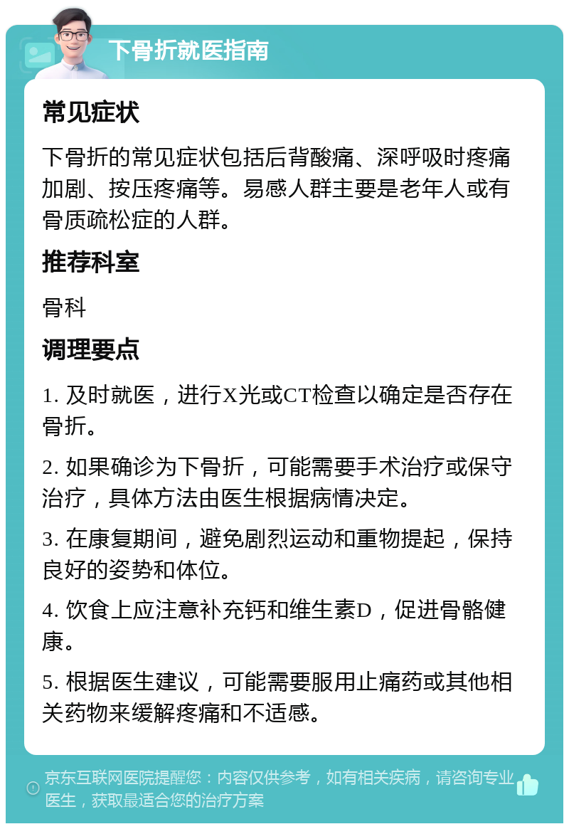 下骨折就医指南 常见症状 下骨折的常见症状包括后背酸痛、深呼吸时疼痛加剧、按压疼痛等。易感人群主要是老年人或有骨质疏松症的人群。 推荐科室 骨科 调理要点 1. 及时就医，进行X光或CT检查以确定是否存在骨折。 2. 如果确诊为下骨折，可能需要手术治疗或保守治疗，具体方法由医生根据病情决定。 3. 在康复期间，避免剧烈运动和重物提起，保持良好的姿势和体位。 4. 饮食上应注意补充钙和维生素D，促进骨骼健康。 5. 根据医生建议，可能需要服用止痛药或其他相关药物来缓解疼痛和不适感。