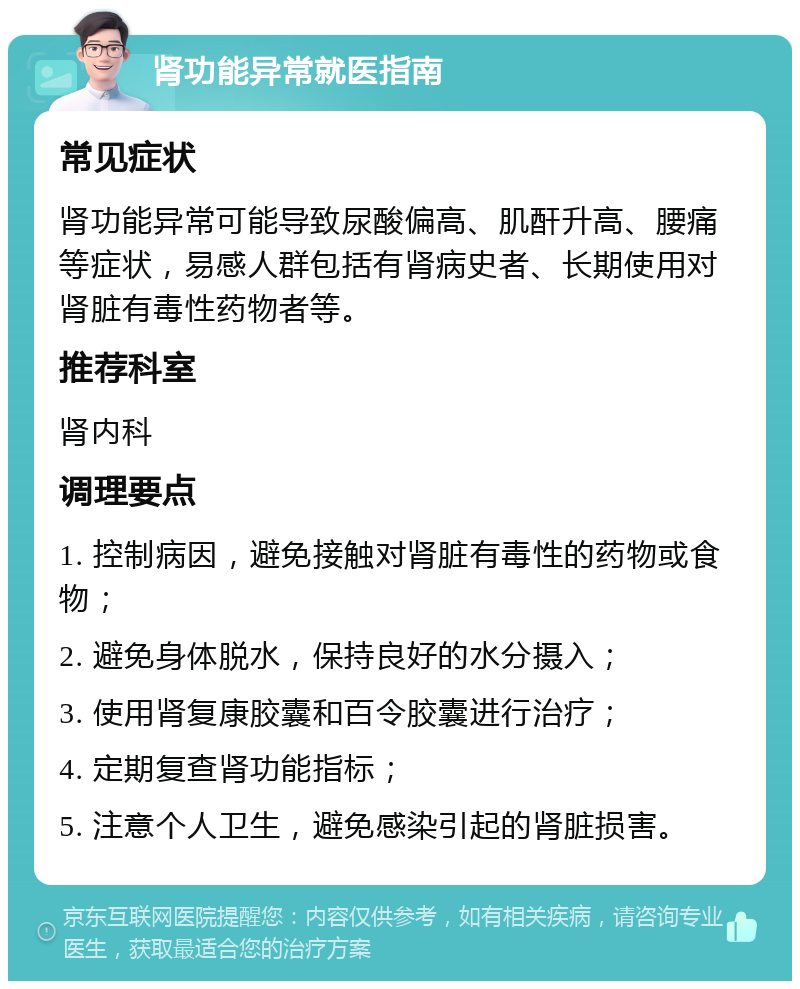 肾功能异常就医指南 常见症状 肾功能异常可能导致尿酸偏高、肌酐升高、腰痛等症状，易感人群包括有肾病史者、长期使用对肾脏有毒性药物者等。 推荐科室 肾内科 调理要点 1. 控制病因，避免接触对肾脏有毒性的药物或食物； 2. 避免身体脱水，保持良好的水分摄入； 3. 使用肾复康胶囊和百令胶囊进行治疗； 4. 定期复查肾功能指标； 5. 注意个人卫生，避免感染引起的肾脏损害。