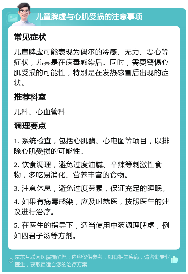 儿童脾虚与心肌受损的注意事项 常见症状 儿童脾虚可能表现为偶尔的冷感、无力、恶心等症状，尤其是在病毒感染后。同时，需要警惕心肌受损的可能性，特别是在发热感冒后出现的症状。 推荐科室 儿科、心血管科 调理要点 1. 系统检查，包括心肌酶、心电图等项目，以排除心肌受损的可能性。 2. 饮食调理，避免过度油腻、辛辣等刺激性食物，多吃易消化、营养丰富的食物。 3. 注意休息，避免过度劳累，保证充足的睡眠。 4. 如果有病毒感染，应及时就医，按照医生的建议进行治疗。 5. 在医生的指导下，适当使用中药调理脾虚，例如四君子汤等方剂。