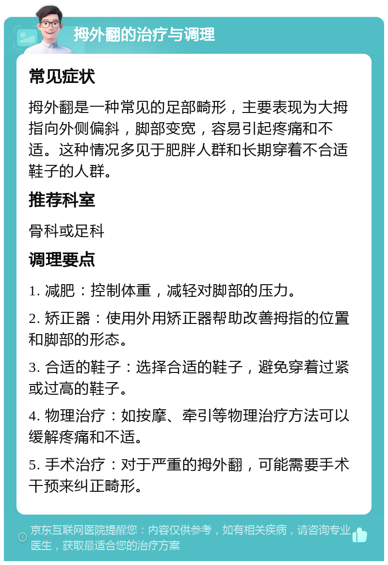 拇外翻的治疗与调理 常见症状 拇外翻是一种常见的足部畸形，主要表现为大拇指向外侧偏斜，脚部变宽，容易引起疼痛和不适。这种情况多见于肥胖人群和长期穿着不合适鞋子的人群。 推荐科室 骨科或足科 调理要点 1. 减肥：控制体重，减轻对脚部的压力。 2. 矫正器：使用外用矫正器帮助改善拇指的位置和脚部的形态。 3. 合适的鞋子：选择合适的鞋子，避免穿着过紧或过高的鞋子。 4. 物理治疗：如按摩、牵引等物理治疗方法可以缓解疼痛和不适。 5. 手术治疗：对于严重的拇外翻，可能需要手术干预来纠正畸形。