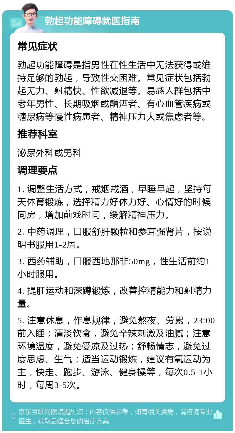 勃起功能障碍就医指南 常见症状 勃起功能障碍是指男性在性生活中无法获得或维持足够的勃起，导致性交困难。常见症状包括勃起无力、射精快、性欲减退等。易感人群包括中老年男性、长期吸烟或酗酒者、有心血管疾病或糖尿病等慢性病患者、精神压力大或焦虑者等。 推荐科室 泌尿外科或男科 调理要点 1. 调整生活方式，戒烟戒酒，早睡早起，坚持每天体育锻炼，选择精力好体力好、心情好的时候同房，增加前戏时间，缓解精神压力。 2. 中药调理，口服舒肝颗粒和参茸强肾片，按说明书服用1-2周。 3. 西药辅助，口服西地那非50mg，性生活前约1小时服用。 4. 提肛运动和深蹲锻炼，改善控精能力和射精力量。 5. 注意休息，作息规律，避免熬夜、劳累，23:00前入睡；清淡饮食，避免辛辣刺激及油腻；注意环境温度，避免受凉及过热；舒畅情志，避免过度思虑、生气；适当运动锻炼，建议有氧运动为主，快走、跑步、游泳、健身操等，每次0.5-1小时，每周3-5次。