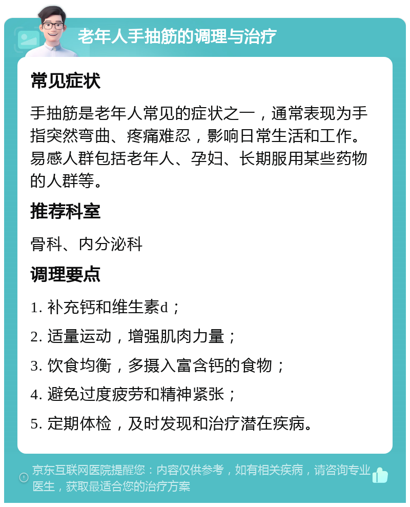 老年人手抽筋的调理与治疗 常见症状 手抽筋是老年人常见的症状之一，通常表现为手指突然弯曲、疼痛难忍，影响日常生活和工作。易感人群包括老年人、孕妇、长期服用某些药物的人群等。 推荐科室 骨科、内分泌科 调理要点 1. 补充钙和维生素d； 2. 适量运动，增强肌肉力量； 3. 饮食均衡，多摄入富含钙的食物； 4. 避免过度疲劳和精神紧张； 5. 定期体检，及时发现和治疗潜在疾病。