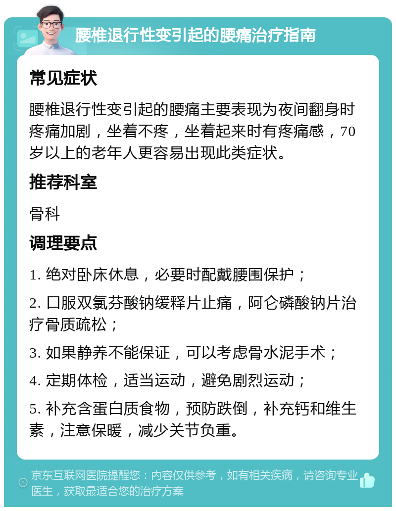 腰椎退行性变引起的腰痛治疗指南 常见症状 腰椎退行性变引起的腰痛主要表现为夜间翻身时疼痛加剧，坐着不疼，坐着起来时有疼痛感，70岁以上的老年人更容易出现此类症状。 推荐科室 骨科 调理要点 1. 绝对卧床休息，必要时配戴腰围保护； 2. 口服双氯芬酸钠缓释片止痛，阿仑磷酸钠片治疗骨质疏松； 3. 如果静养不能保证，可以考虑骨水泥手术； 4. 定期体检，适当运动，避免剧烈运动； 5. 补充含蛋白质食物，预防跌倒，补充钙和维生素，注意保暖，减少关节负重。